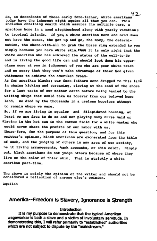 So, as decendents of those early fore-father, white amerikans  today have the inherent right aquire all that you can. This includes obtaining wealth which assures the multiple cars, a  spactous hose in a good nieghborhood along with yearly vacations to tropical islands. If you a white amerikan born and bred does not have the sease, the get up and go, the moxy, the determi- nation, the whera-with-all to grab the brass ring extonded to you simply because you have white skin,then it is only right that the white aserikan who has achieved the status of the well-to-do  a0d 1s 1iving the good life can and should look down his upper- class nose at you in judgement of you who are poor white trash and so sorry that they won’t take advantage of thier Sod given whiteness to achieve the amerikan dreas.  As for amerikan blacks; our fore-fathers were dragged to this land in chaing kicking and screaming, claving at the sand of the shore ‘ for a last taste of our mother earth before being hauled to the vaiting ships that would take us forever from our beloved home land. We dted by the thousands in a useless hopeless attempt  to remain where we were.  S0, 1f we are living in squalor and dilapidated housing, at least we are free to do so and not playing mamy nurse maid or Slaving in the hot sun in the cotton fleld for a white master who would never share the profits of our labor with us.  There-fore, for the purpose of this question, and for this witter’s opinion, black amerikans are exonerated from the title of snob, and the Judging of others in any area of our society,  e 1t living arrangesents, hank accounts, or skin color. Rimply put, black aserikans do not Judge othars because of whare they live or the color of thier skin. That is strickly a white anertkan past-tise.  The above 1s solely the opinion of the writer and should not be considered a reflection of anyons else’s opinion.  Aquilah  Amerika--Freedom Is Slavery, Ignorance is Strength  Introduction It Is my purpose to demonstrate that the typical Amerikan ‘wageworker Is both a slave and a victim of Involuntary servitude. In demonstrating this, T will refer primarily to "established” authorities which are not subject to dispute by the "mainstream. 